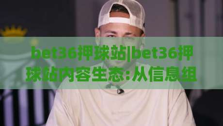 bet36押球站|bet36押球站内容生态:从信息组织到体验设计的深度拆解【bet36押球站】-最大权威网页体球网低调看冠军走盘单双盘独赢波胆盘 bet36押球站|bet36押球站内容生态:从信息组织到体验设计的深度拆解【bet36押球站】-最大权威网页体球网低调看冠军走盘单双盘独赢波胆盘