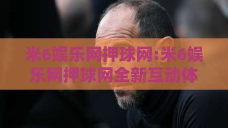 米6娱乐网押球网:米6娱乐网押球网全新互动体验+米6娱乐网押球网社群玩法亮点-最大权威网页压球网冠军走盘单双盘独赢波胆盘大球