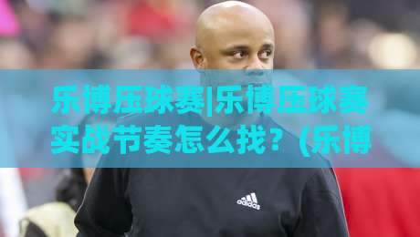 乐博压球赛|乐博压球赛实战节奏怎么找？(乐博压球赛)从场景预判到临场调整的完整思路-线上十大最稳投球站网站新用户免费无延迟4K俱乐部