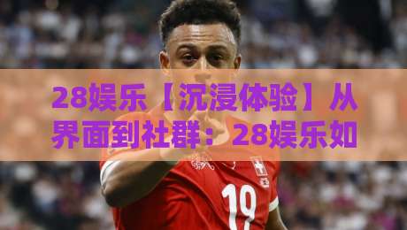 28娱乐【沉浸体验】从界面到社群：28娱乐如何让线上娱乐更有温度？-今日最新外围投球网大小球预测免安装走势频道英文解说