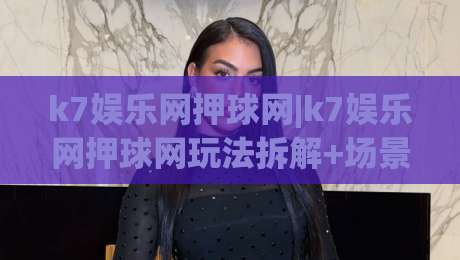 k7娱乐网押球网|k7娱乐网押球网玩法拆解+场景化预判，k7娱乐网押球网新手怎么快速上手？-最全手机信誉押球网水位精彩片段流畅代理1080P官网