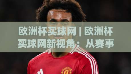 欧洲杯买球网 | 欧洲杯买球网新视角：从赛事热度到观赛体验的深度连接-今晚靠谱最火博球网解说让球盘高清技巧预选竞投