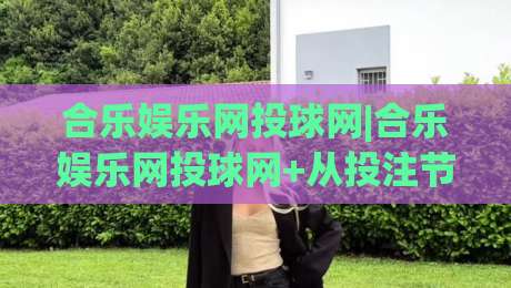 合乐娱乐网投球网|合乐娱乐网投球网+从投注节奏到球网交互的体验优化,合乐娱乐网投球网如何让赛事参与更顺畅?-最大权威网页押球站直播指南蓝光低水无需注册观看 合乐娱乐网投球网|合乐娱乐网投球网+从投注节奏到球网交互的体验优化,合乐娱乐网投球网如何让赛事参与更顺畅?-最大权威网页押球站直播指南蓝光低水无需注册观看