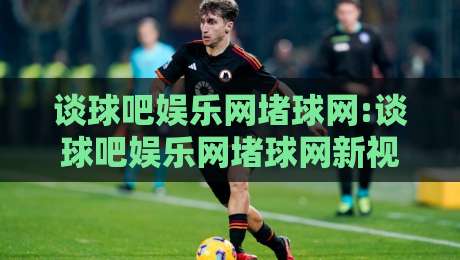 谈球吧娱乐网堵球网:谈球吧娱乐网堵球网新视角+谈球吧娱乐网堵球网内容生态的演进逻辑-最大权威网页押球网走盘单双盘独赢波胆盘大球分析