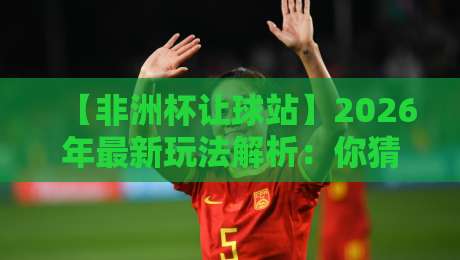 【非洲杯让球站】2026年最新玩法解析:你猜怎么着,高手都在这样玩!