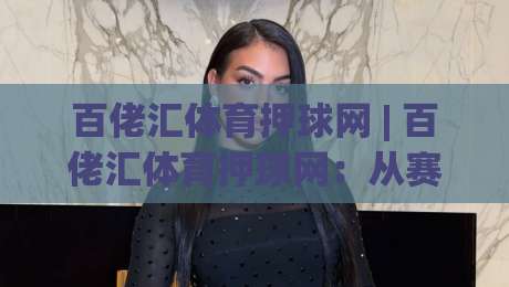 百佬汇体育押球网 | 百佬汇体育押球网：从赛事数据到互动体验，2026年体育迷都在关注什么？-最大权威网页体球站文字中文解说直播指南蓝光低水