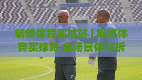 明博体育买球站 | 明博体育买球站 全场景体验拆解 (明博体育买球站) 从页面动线到赛事数据的一站式畅玩逻辑-今日最新外围压球网球盘平台赛后回放JRS大小球预测