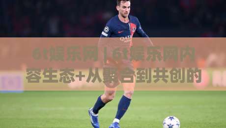 6t娱乐网 | 6t娱乐网内容生态+从聚合到共创的体验跃迁【6t娱乐网】-今晚靠谱最火让球站竞投论坛720P集锦软件登入 6t娱乐网 | 6t娱乐网内容生态+从聚合到共创的体验跃迁【6t娱乐网】-今晚靠谱最火让球站竞投论坛720P集锦软件登入