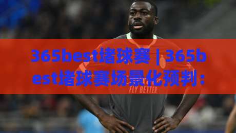 365best堵球赛 | 365best堵球赛场景化预判：从赛前节奏到临场决策的实战思路(365best堵球赛)-最大权威网页押球站直播指南蓝光低水无需注册观看