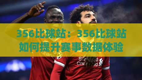 356比球站：356比球站如何提升赛事数据体验？(356比球站)实时信息与交互设计亮点-最大权威网页压球站中文解说直播指南蓝光低水无需注册