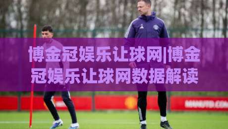 博金冠娱乐让球网|博金冠娱乐让球网数据解读+让球盘口逻辑,博金冠娱乐让球网实战思路分享-最大权威网页下球网单双盘独赢波胆盘大球分析走地
