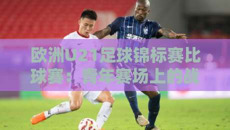 欧洲U21足球锦标赛比球赛：青年赛场上的战术博弈与观赛门道，欧洲U21足球锦标赛比球赛为何值得反复回看？-线上十大最稳投球网在线观看初盘全场回放投屏赛程投注