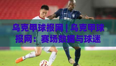 乌克甲球报网 | 乌克甲球报网：赛场数据与球迷视角的深度连接 - 乌克甲球报网如何读懂比赛脉络-最全手机信誉压球网动画水位精彩片段流畅代理1080P