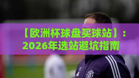 【欧洲杯球盘买球站】: 2026年选站避坑指南,老手私藏干货