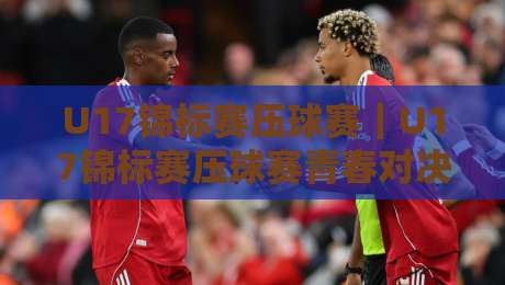U17锦标赛压球赛｜U17锦标赛压球赛青春对决+U17锦标赛压球赛战术看点，年轻球员如何打出高光时刻-最全手机信誉投球站分析走地大全早盘文字中文解说