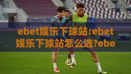 ebet娱乐下球站:ebet娱乐下球站怎么选?ebet娱乐下球站实用思路+ebet娱乐下球站体验细节-今晚靠谱最火买球网中文解说直播指南蓝光低水无需注册