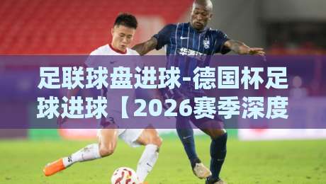 足联球盘进球-德国杯足球进球【2026赛季深度解析】谁才是真正的进球机器?