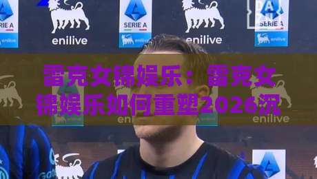 雷克女锦娱乐：雷克女锦娱乐如何重塑2026沉浸式互动体验？雷克女锦娱乐的社交新玩法-线上十大最稳进球站免费无延迟4K俱乐部中水入口