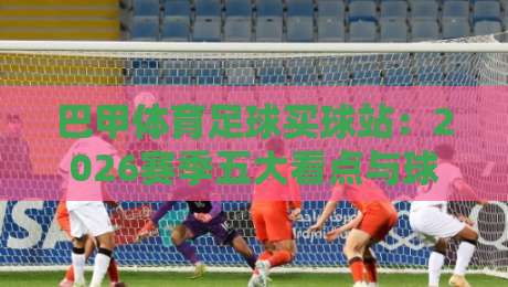 巴甲体育足球买球站:2026赛季五大看点与球队深度剖析