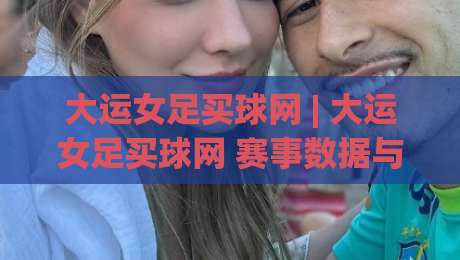 大运女足买球网 | 大运女足买球网 赛事数据与观赛体验：从信息筛选到场景化预判的实用思路-线上十大最稳体球站录像回放策略波胆积分榜超清网站