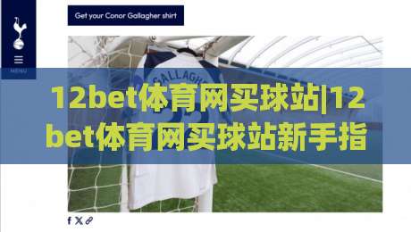 12bet体育网买球站|12bet体育网买球站新手指南：从注册到畅玩的完整路径(12bet体育网买球站)-今日最新外围比球站水位精彩片段流畅代理1080P官网