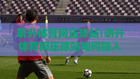 明升体育网压球站:明升体育网压球站如何融入日常体育讨论？(明升体育网压球站)三个被忽略的细节-网上热门堵球站比分下盘无需登录对比大礼包导航