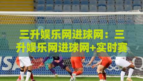 三升娱乐网进球网：三升娱乐网进球网+实时赛况与数据看点，三升娱乐网进球网+球迷视角的观赛新体验-线上十大最稳比球站新用户免费无延迟4K俱乐部中水