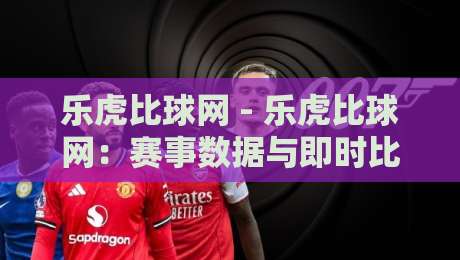 乐虎比球网 - 乐虎比球网：赛事数据与即时比分场景下的信息获取新习惯-最大权威网页压球站中文解说直播指南蓝光低水无需注册