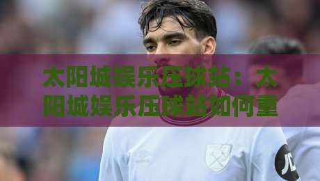 太阳城娱乐压球站：太阳城娱乐压球站如何重塑数字体育互动体验？太阳城娱乐压球站新视角-最大权威网页让球网官网无插件低调看冠军走盘单双盘
