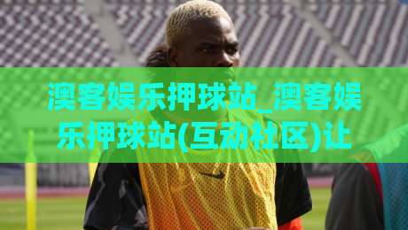 澳客娱乐押球站_澳客娱乐押球站(互动社区)让体育数据变得有温度-线上十大最稳比球站新用户免费无延迟4K俱乐部中水