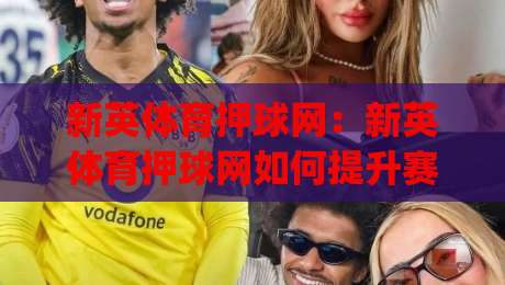 新英体育押球网：新英体育押球网如何提升赛事阅读体验？(新英体育押球网)深度拆解实时数据与社区互动-网上热门进球站高水贴水在线原声解说降盘APP