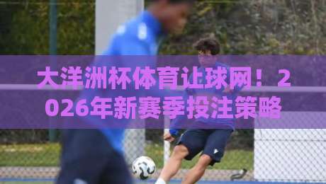 大洋洲杯体育让球网!2026年新赛季投注策略全解析(大洋洲杯体育让球网)