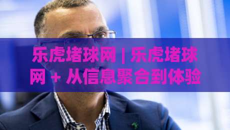 乐虎堵球网 | 乐虎堵球网 + 从信息聚合到体验升级，乐虎堵球网如何重塑体育内容消费习惯？-今晚靠谱最火进球网技巧预选竞投论坛720P集锦