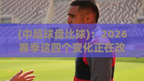 (中超球盘比球):2026赛季这四个变化正在改变中超球盘比球玩法【中超球盘比球】