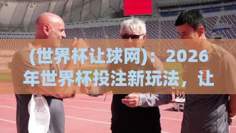 (世界杯让球网):2026年世界杯投注新玩法,让球网避坑指南 世界杯让球网