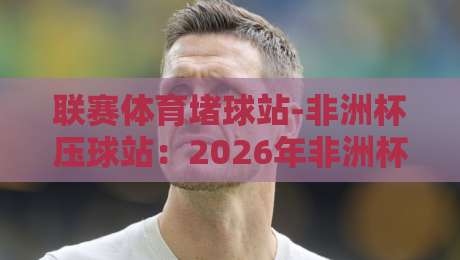 联赛体育堵球站-非洲杯压球站：2026年非洲杯观赛与压球全攻略