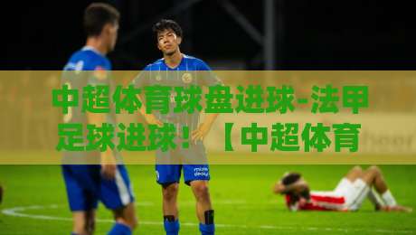 中超体育球盘进球-法甲足球进球!【中超体育球盘进球-法甲足球进球】2026赛季最新实战拆解与对比