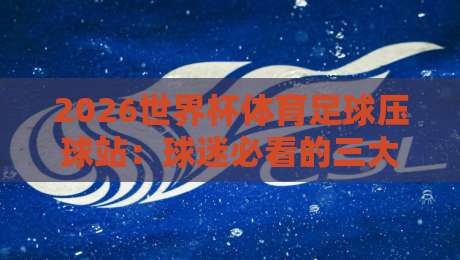 2026世界杯体育足球压球站:球迷必看的三大选站标准与避坑指南