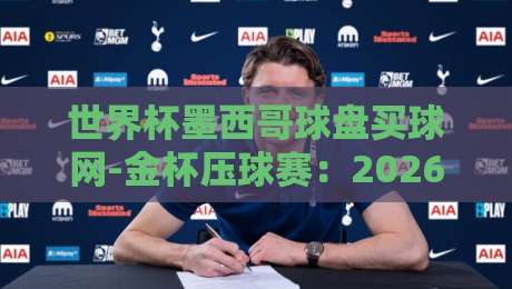 世界杯墨西哥球盘买球网-金杯压球赛:2026年球迷必读的实战指南