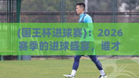 (国王杯进球赛):2026赛季的进球盛宴,谁才是真正的“破门之王”?