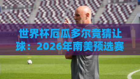 世界杯厄瓜多尔竞猜让球:2026年南美预选赛的“让球”密码与实战技巧