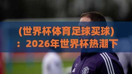 (世界杯体育足球买球):2026年世界杯热潮下的理性思考与风险警示 (世界杯体育足球买球):2026年世界杯热潮下的理性思考与风险警示