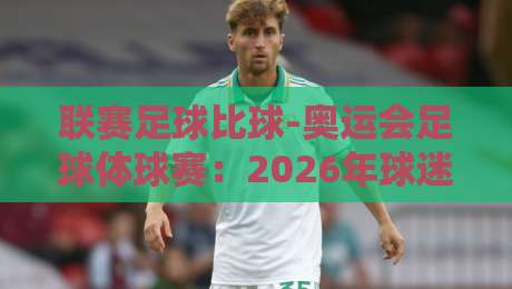 联赛足球比球-奥运会足球体球赛：2026年球迷必看的巅峰对决与差异分析