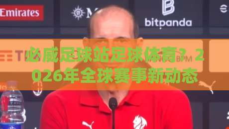必威足球站足球体育？2026年全球赛事新动态与平台实战指南