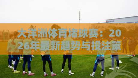 大洋洲体育堵球赛：2026年最新趋势与投注策略全解析