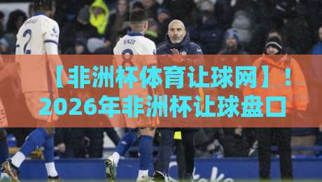 【非洲杯体育让球网】！2026年非洲杯让球盘口深度解析与投注技巧