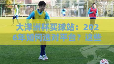 大洋洲杯买球站：2026年如何选对平台？这些细节你得懂