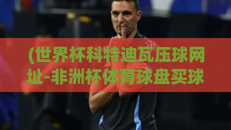 (世界杯科特迪瓦压球网址-非洲杯体育球盘买球):2026年非洲球迷必看的安全玩法指南