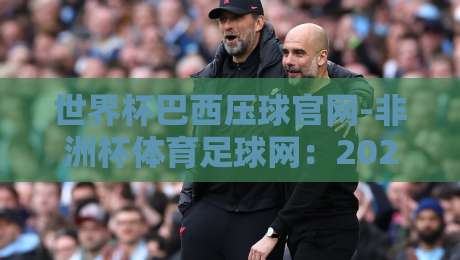 世界杯巴西压球官网-非洲杯体育足球网:2026年球迷必看的五大实用攻略!