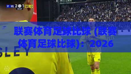 联赛体育足球比球 (联赛体育足球比球):2026年看球新姿势,这些数据门道你懂吗?